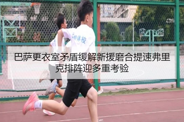 巴萨更衣室矛盾缓解新援磨合提速弗里克排阵迎多重考验